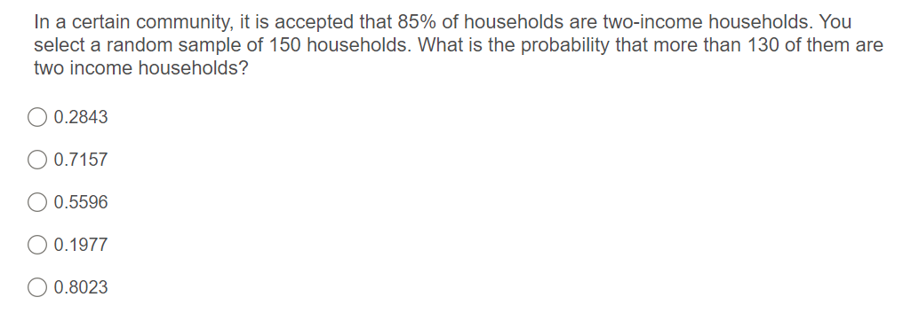 In a certain community, it is accepted that 85% of households are two-income households. You
select a random sample of 150 households. What is the probability that more than 130 of them are
two income households?
0.2843
0.7157
0.5596
0.1977
0.8023
