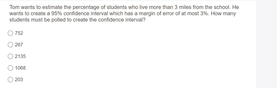 Tom wants to estimate the percentage of students who live more than 3 miles from the school. He
wants to create a 95% confidence interval which has a margin of error of at most 3%. How many
students must be polled to create the confidence interval?
752
267
2135
1068
O 203
