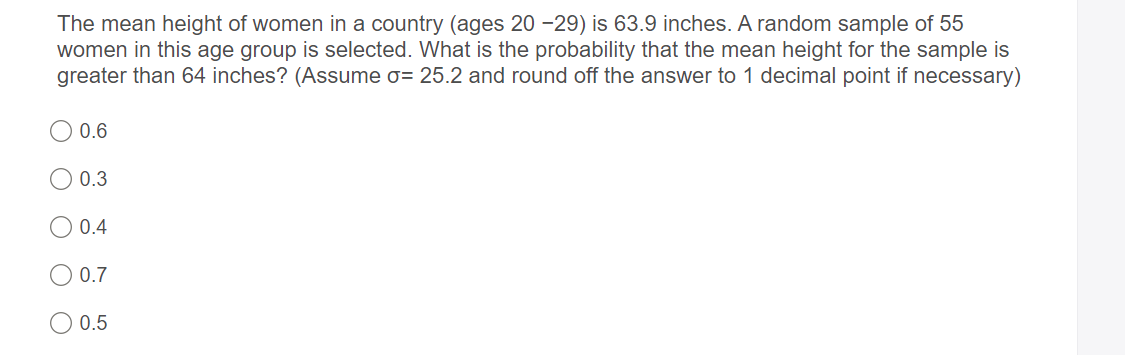 The mean height of women in a country (ages 20 -29) is 63.9 inches. A random sample of 55
women in this age group is selected. What is the probability that the mean height for the sample is
greater than 64 inches? (Assume o= 25.2 and round off the answer to 1 decimal point if necessary)
O 0.6
0.3
0.4
O 0.7
0.5
