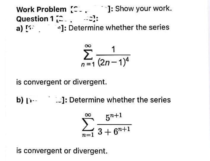 Work Problem ..
Question 1 -.
a)
]: Show your work.
<]: Determine whether the series
1
Σ
n=1 (2n-1)4
is convergent or divergent.
b) l-
]: Determine whether the series
*
57+1
n=1
3+ 67+1
is convergent or divergent.
