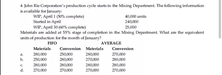 4. John Rie Corporation's production cycle starts in the Mixing Department. The following information
is available for January:
WIP, April 1 (50% complete)
Started in April
WIP, April 30 (60% complete)
Materials are added at 55% stage of completion in the Mixing Department. What are the equivalent
units of production for the month of January?
40,000 units
240,000
25,000
FIFO
AVERAGE
Materials
Conversion Materials
Conversion
280,000
270,000
250,000
280,000
280,000
270,000
a.
b.
250,000
280,000
280,000
270,000
280,000
C.
d.
280,000
270,000
280,000
270,000
270,000
