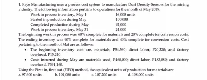1. Faye Manufacturing uses a process cost system to manufacture Dust Density Sensors for the mining
industry. The following information pertains to operations for the month of May 2019:
Work in process inventory, May 1
Started in production during May
Completed production during May
Work in process inventory, May 31
The beginning work in process was 60% complete for materials and 20% complete for conversion costs.
The ending inventory was 90% complete for materials and 40% complete for conversion costs. Cost
pertaining to the month of Mat are as follows:
• The beginning inventory cost are, materials, P54,560; direct labor, P20,320; and factory
overhead, P15,240.
• Costs incurred during May are materials used, P468,000; direct labor, P182,880; and factory
overhead, P391,160.
16,000 units
100,000
92,000
24,000
Using the First-in, first-out (FIFO) method, the equivalent units of production for materials are
a. 97,600 units
c. 107,200 units
d. 108,000 units
b. 104,000 units
