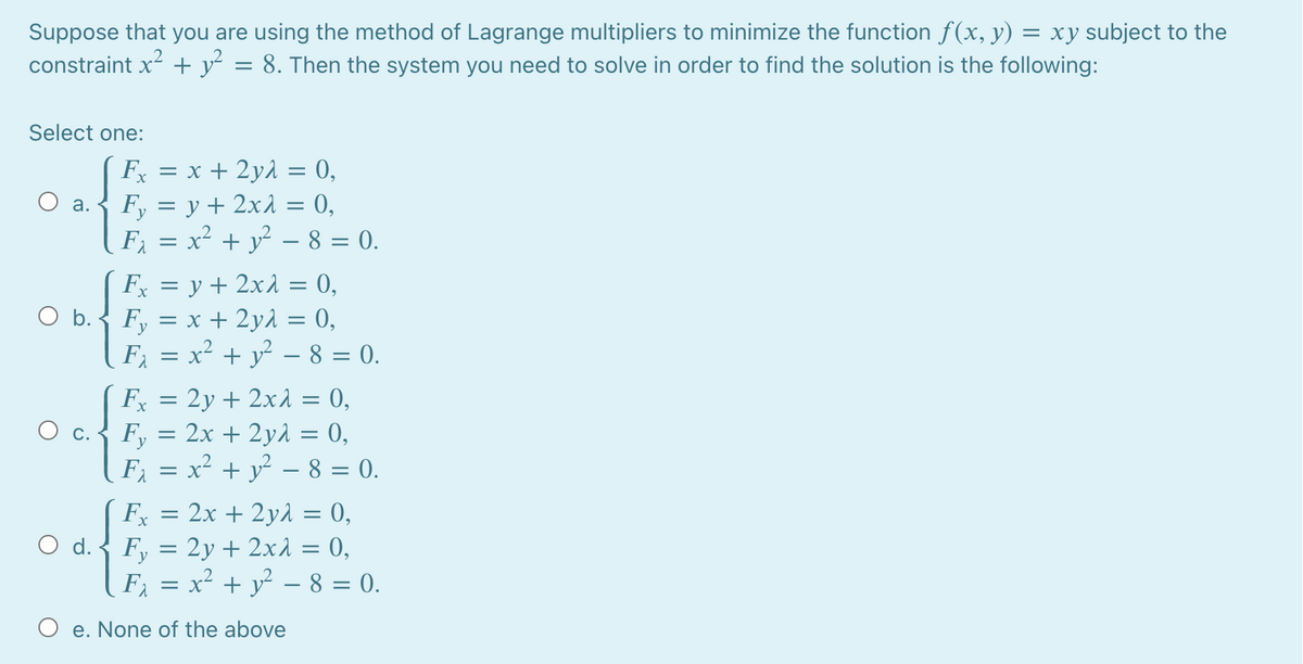 Suppose that you are using the method of Lagrange multipliers to minimize the function f(x, y) = xy subject to the
constraint x + y = 8. Then the system you need to solve in order to find the solution is the following:
Select one:
Fx = x + 2yd = 0,
Fy = y + 2x1 = 0,
F = x² + y² – 8 = 0.
х
O a.
Fx = y + 2x1 = 0,
O b.-
F, = x + 2y1 = 0,
F = x² + y – 8 = 0.
F = 2y + 2x1 = 0,
F, = 2x + 2y1 = 0,
F = x² + y - 8 = 0.
F =
2x + 2y1 = 0,
O d.-
F, = 2y + 2xÀ = 0,
F = x² + y – 8 = 0.
O e. None of the above
