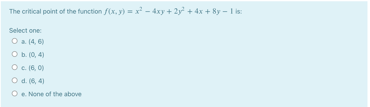 The critical point of the function f (x, y) = x² – 4xy + 2y² + 4x + 8y – 1 is:
Select one:
О а. (4, 6)
O b. (0, 4)
О с. (6, 0)
O d. (6, 4)
O e. None of the above
