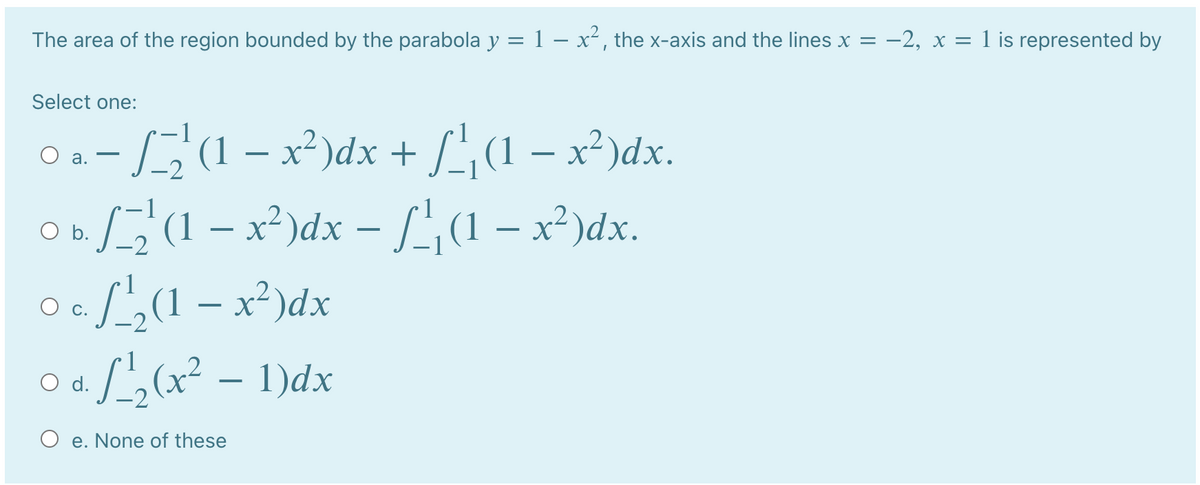 The area of the region bounded by the parabola y = 1 – x², the x-axis and the lines x = -2, x = 1 is represented by
Select one:
Oa-S1 -x)dx + /, (1 – x²)dx.
o(1 – x²)dx – ['(1 – x²)dx.
L2(1 – x²)dx
Lor² – 1)dx
а.
O d.
O e. None of these
