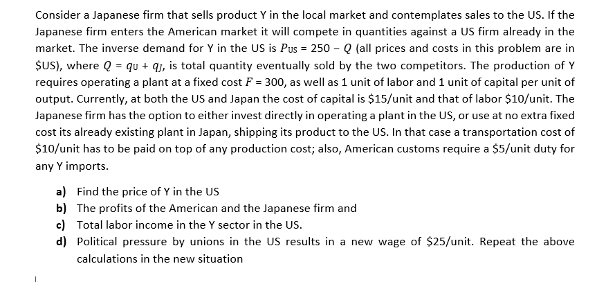 Consider a Japanese firm that sells product Y in the local market and contemplates sales to the US. If the
Japanese firm enters the American market it will compete in quantities against a US firm already in the
market. The inverse demand for Y in the US is Pus = 250 - Q (all prices and costs in this problem are in
ŞUS), where Q = qu + qj, is total quantity eventually sold by the two competitors. The production of Y
requires operating a plant at a fixed cost F = 300, as well as 1 unit of labor and 1 unit of capital per unit of
output. Currently, at both the US and Japan the cost of capital is $15/unit and that of labor $10/unit. The
Japanese firm has the option to either invest directly in operating a plant in the US, or use at no extra fixed
cost its already existing plant in Japan, shipping its product to the US. In that case a transportation cost of
$10/unit has to be paid on top of any production cost; also, American customs require a $5/unit duty for
any Y imports.
a) Find the price of Y in the US
b) The profits of the American and the Japanese firm and
c) Total labor income in the Y sector in the US.
d) Political pressure by unions in the US results in a new wage of $25/unit. Repeat the above
calculations in the new situation
