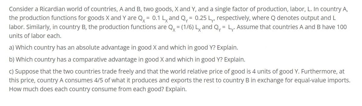 Consider a Ricardian world of countries, A and B, two goods, X and Y, and a single factor of production, labor, L. In country A,
the production functions for goods X and Y are Qx = 0.1 Lx and Qy= 0.25 Ly, respectively, where Q denotes output and L
labor. Similarly, in country B, the production functions are Qx = (1/6) Lx and Qy Ly. Assume that countries A and B have 100
units of labor each.
=
a) which country has an absolute advantage in good X and which in good Y? Explain.
b) which country has a comparative advantage in good X and which in good Y? Explain.
c) Suppose that the two countries trade freely and that the world relative price of good is 4 units of good Y. Furthermore, at
this price, country A consumes 4/5 of what it produces and exports the rest to country B in exchange for equal-value imports.
How much does each country consume from each good? Explain.