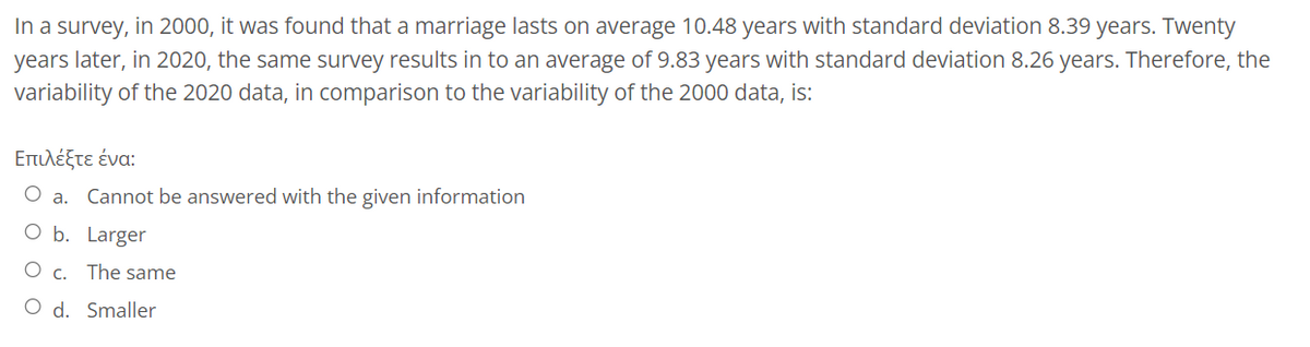 In a survey, in 2000, it was found that a marriage lasts on average 10.48 years with standard deviation 8.39 years. Twenty
years later, in 2020, the same survey results in to an average of 9.83 years with standard deviation 8.26 years. Therefore, the
variability of the 2020 data, in comparison to the variability of the 2000 data, is:
Επιλέξτε ένα:
a. Cannot be answered with the given information
O b.
Larger
The same
c.
O d. Smaller