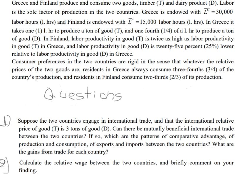 Greece and Finland produce and consume two goods, timber (T) and dairy product (D). Labor
is the sole factor of production in the two countries. Greece is endowed with Lº =30,000
labor hours (1. hrs) and Finland is endowed with L =15,000 labor hours (1. hrs). In Greece it
takes one (1) 1. hr to produce a ton of good (T), and one fourth (1/4) of a 1. hr to produce a ton
of good (D). In Finland, labor productivity in good (T) is twice as high as labor productivity
in good (T) in Greece, and labor productivity in good (D) is twenty-five percent (25%) lower
relative to labor productivity in good (D) in Greece.
Consumer preferences in the two countries are rigid in the sense that whatever the relative
prices of the two goods are, residents in Greece always consume three-fourths (3/4) of the
country's production, and residents in Finland consume two-thirds (2/3) of its production.
Questions
I Suppose the two countries engage in international trade, and that the international relative
price of good (T) is 3 tons of good (D). Can there be mutually beneficial international trade
between the two countries? If so, which are the patterns of comparative advantage, of
production and consumption, of exports and imports between the two countries? What are
the gains from trade for each country?
Calculate the relative wage between the two countries, and briefly comment on your
finding.
