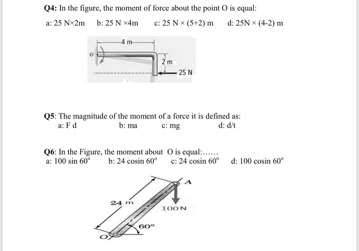 Q4: In the figure, the moment of force about the point O is equal:
a: 25 Nx2m
b: 25 N x4m
c: 25 N x (5+2) m
d: 25N x (4-2) m
-4 m-
2 m
25 N
Q5: The magnitude of the moment of a force it is defined as:
b: ma
a: F d
c: mg
d: d/t
Q6: In the Figure, the moment about O is equal:...
b: 24 cosin 60°
a: 100 sin 60°
c: 24 cosin 60°
d: 100 cosin 60°
24 m
100N
60°
