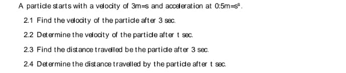 A particle starts with a velocity of 3m-s and acceleration at 0:5m=ss.
2.1 Find the velocity of the particle after 3 sec.
2.2 Determine the velocity of the particle after t sec.
2.3 Find the distance travelled be the particle after 3 sec.
2.4 Determine the distance travelled by the particle after t sec.