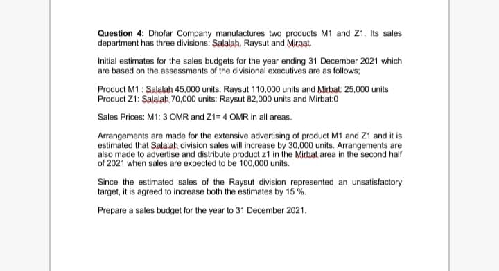 Question 4: Dhofar Company manufactures two products M1 and Z1. Its sales
department has three divisions: Salalah, Raysut and Micbat.
Initial estimates for the sales budgets for the year ending 31 December 2021 which
are based on the assessments of the divisional executives are as follows;
Product M1 : Salalah 45,000 units: Raysut 110,000 units and Micbat: 25,000 units
Product Z1: Salalah 70,000 units: Raysut 82,000 units and Mirbat:0
Sales Prices: M1: 3 OMR and Z1= 4 OMR in all areas.
Arrangements are made for the extensive advertising of product M1 and Z1 and it is
estimated that Şalalah division sales will increase by 30,000 units. Arrangements are
also made to advertise and distribute product z1 in the Micbat area in the second half
of 2021 when sales are expected to be 100,000 units.
Since the estimated sales of the Raysut division represented an unsatisfactory
target, it is agreed to increase both the estimates by 15 %.
Prepare a sales budget for the year to 31 December 2021.
