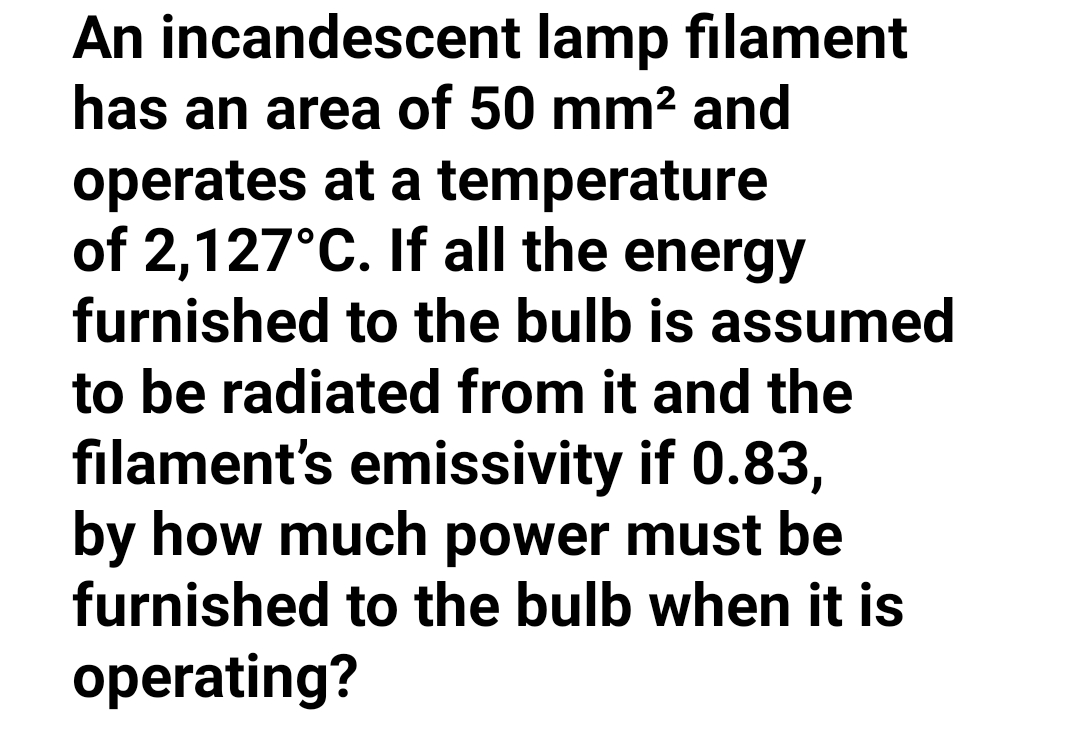 An incandescent lamp filament
has an area of 50 mm² and
operates at a temperature
of 2,127°C. If all the energy
furnished to the bulb is assumed
to be radiated from it and the
filament's emissivity if 0.83,
by how much power must be
furnished to the bulb when it is
operating?

