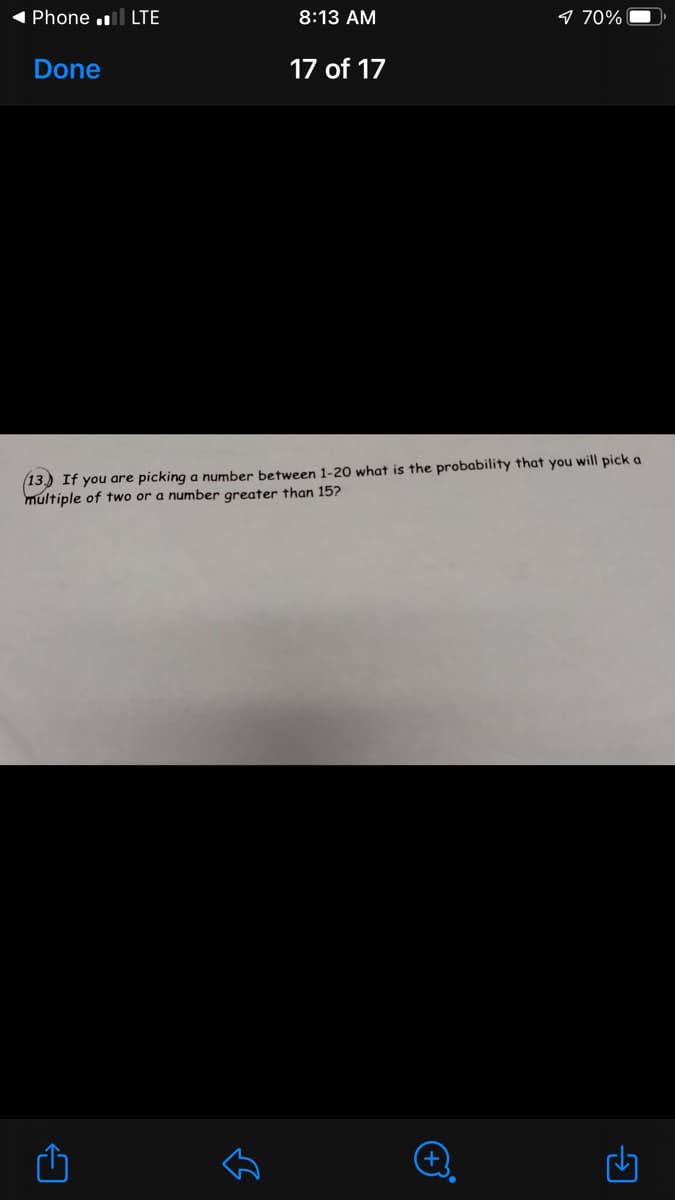 1 Phone .l LTE
8:13 AM
9 70%
Done
17 of 17
13.) If you are picking a number between 1-20 what is the probability that you will pick a
multiple of two or a number greater than 15?
