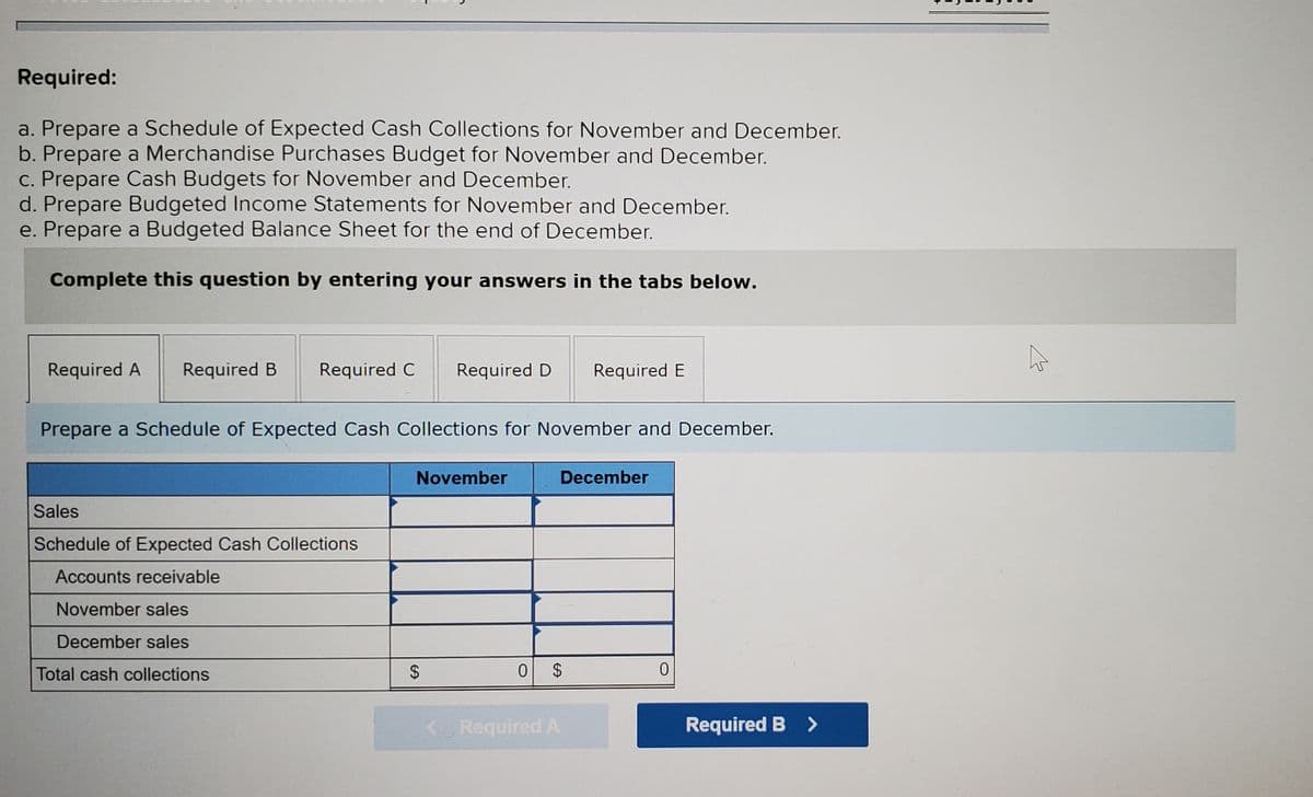 Required:
a. Prepare a Schedule of Expected Cash Collections for November and December.
b. Prepare a Merchandise Purchases Budget for November and December.
c. Prepare Cash Budgets for November and December.
d. Prepare Budgeted Income Statements for November and December.
e. Prepare a Budgeted Balance Sheet for the end of December.
Complete this question by entering your answers in the tabs below.
Required A
Required B
Required C
Required D
Required E
Prepare a Schedule of Expected Cash Collections for November and December.
November
December
Sales
Schedule of Expected Cash Collections
Accounts receivable
November sales
December sales
Total cash collections
0 $
<Required A
Required B >
%24
