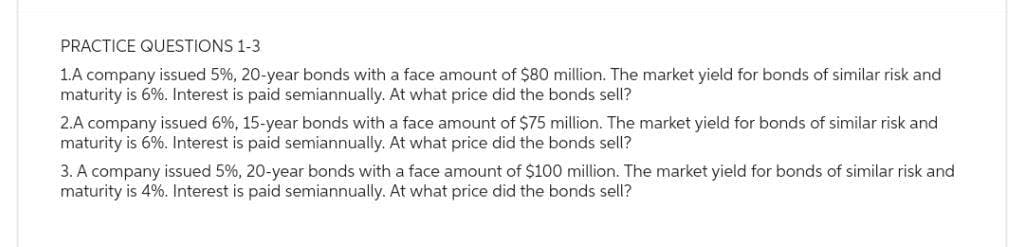 PRACTICE QUESTIONS 1-3
1.A company issued 5%, 20-year bonds with a face amount of $80 million. The market yield for bonds of similar risk and
maturity is 6%. Interest is paid semiannually. At what price did the bonds sell?
2.A company issued 6%, 15-year bonds with a face amount of $75 million. The market yield for bonds of similar risk and
maturity is 6%. Interest is paid semiannually. At what price did the bonds sell?
3. A company issued 5%, 20-year bonds with a face amount of $100 million. The market yield for bonds of similar risk and
maturity is 4%. Interest is paid semiannually. At what price did the bonds sell?