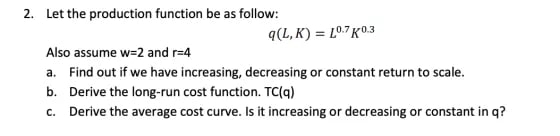 2. Let the production function be as follow:
q(L,K) = 10.7 K0.3
Also assume w=2 and r=4
a. Find out if we have increasing, decreasing or constant return to scale.
b. Derive the long-run cost function. TC(q)
c. Derive the average cost curve. Is it increasing or decreasing or constant in q?