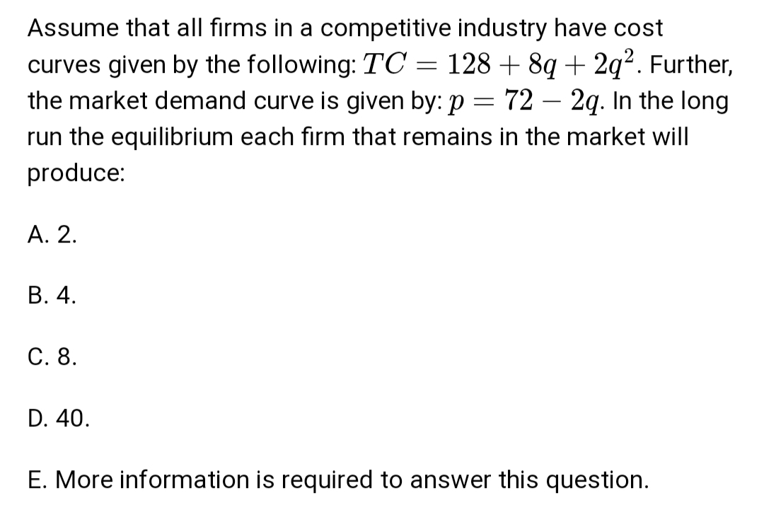 Assume that all firms in a competitive industry have cost
=
curves given by the following: TC
128 +8q+ 2q². Further,
722q. In the long
the market demand curve is given by: p
=
run the equilibrium each firm that remains in the market will
produce:
A. 2.
B. 4.
C. 8.
D. 40.
E. More information is required to answer this question.