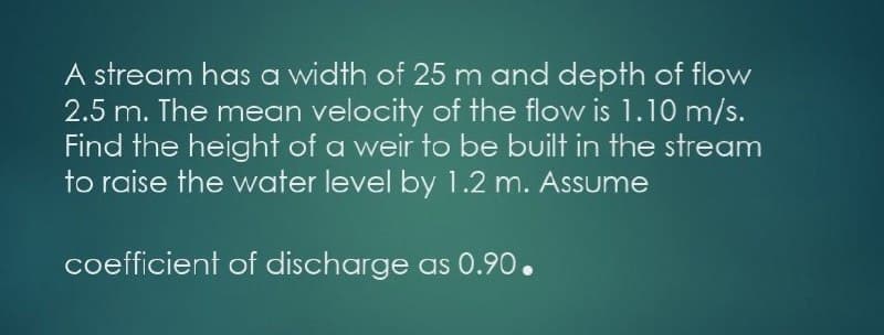 A stream has a width of 25 m and depth of flow
2.5 m. The mean velocity of the flow is 1.10 m/s.
Find the height of a weir to be built in the stream
to raise the water level by 1.2 m. Assume
coefficient of discharge as 0.90.
