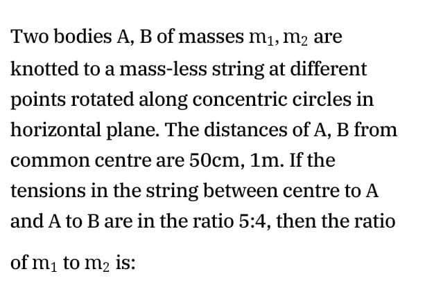 Two bodies A, B of masses m1, m2 are
knotted to a mass-less string at different
points rotated along concentric circles in
horizontal plane. The distances of A, B from
common centre are 50cm, 1m. If the
tensions in the string between centre to A
and A to B are in the ratio 5:4, then the ratio
of mi to m2 is:
