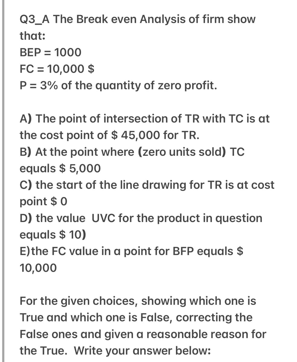 Q3_A The Break even Analysis of firm show
that:
BEP = 1000
FC = 10,000 $
P = 3% of the quantity of zero profit.
%3D
A) The point of intersection of TR with TC is at
the cost point of $ 45,000 for TR.
B) At the point where (zero units sold) TC
equals $ 5,000
C) the start of the line drawing for TR is at cost
point $ 0
D) the value UVC for the product in question
equals $ 10)
E)the FC value in a point for BFP equals $
10,000
For the given choices, showing which one is
True and which one is False, correcting the
False ones and given a reasonable reason for
the True. Write your answer below:
