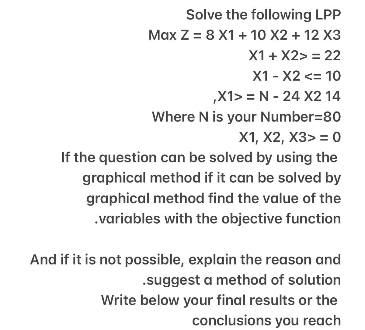 Solve the following LPP
Max Z = 8 X1 + 10 X2 + 12 X3
X1 + X2> = 22
X1 - X2 <= 10
,X1> = N - 24 X2 14
Where N is your Number=80
X1, X2, X3> = 0
If the question can be solved by using the
graphical method if it can be solved by
graphical method find the value of the
.variables with the objective function
And if it is not possible, explain the reason and
.suggest a method of solution
Write below your final results or the
conclusions you reach
