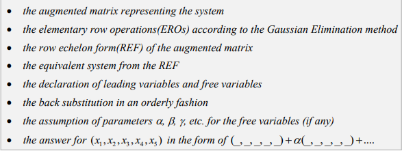 the augmented matrix representing the system
• the elementary row operations(EROS) according to the Gaussian Elimination method
• the row echelon form(REF) of the augmented matrix
• the equivalent system from the REF
• the declaration of leading variables and free variables
• the back substitution in an orderly fashion
• the assumption of parameters a, ß, y, etc. for the free variables (if any)
the answer for (x,,X2,X3,X4,X3) in the form of (_, _, _, _,)+a(,,_,_,)+..
