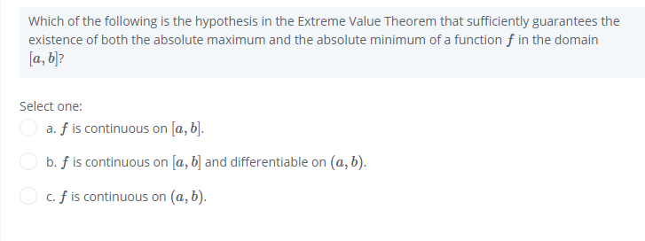Which of the following is the hypothesis in the Extreme Value Theorem that sufficiently guarantees the
existence of both the absolute maximum and the absolute minimum of a function f in the domain
[a, b]?
Select one:
a. f is continuous on [a, b].
b. f is continuous on [a, b] and differentiable on (a, b).
c. f is continuous on (a, b).
