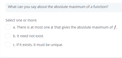 What can you say about the absolute maximum of a function?
Select one or more:
a. There is at most one a that gives the absolute maximum of f.
b. It need not exist.
O c. If it exists, it must be unique.
