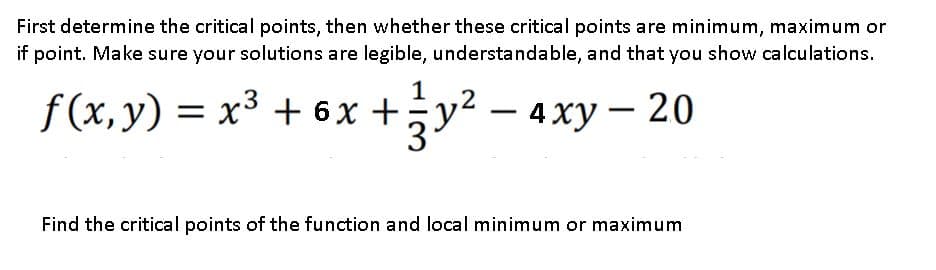 First determine the critical points, then whether these critical points are minimum, maximum or
if point. Make sure your solutions are legible, understandable, and that you show calculations.
f (x, y) = x³ + 6x +;
.3
3у? —
÷y?
4 ху — 20
Find the critical points of the function and local minimum or maximum
