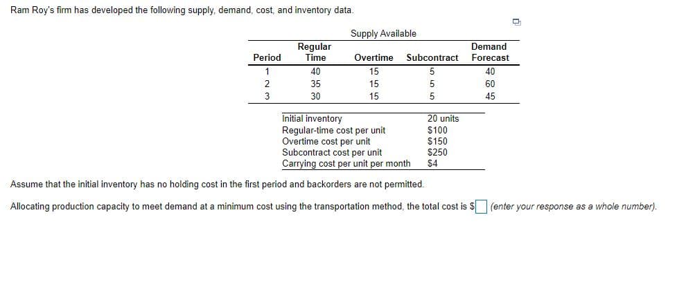 Ram Roy's firm has developed the following supply, demand, cost, and inventory data.
Supply Available
Regular
Demand
Period
Time
Overtime
Subcontract
Forecast
1
40
15
40
35
15
60
3
30
15
45
Initial inventory
Regular-time cost per unit
Overtime cost per unit
Subcontract cost per unit
Carrying cost per unit per month
20 units
$100
$150
$250
$4
Assume that the initial inventory has no holding cost in the first period and backorders are not permitted.
Allocating production capacity to meet demand at a minimum cost using the transportation method, the total cost is $(enter your response as a whole number).
