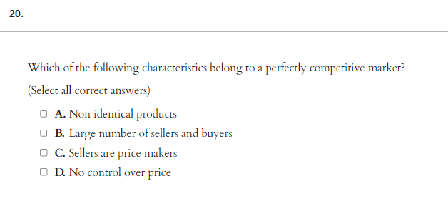20.
Which of the following characteristics belong to a perfectly competitive market?
(Select all correct answers)
□ A. Non identical products
□B. Large number of sellers and buyers
□ C. Sellers are price makers
□ D. No control over price