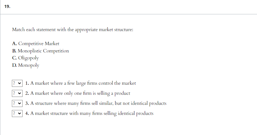 19.
Match each statement with the appropriate market structure:
A. Competitive Market
B. Monoplistic Competition
C. Oligopoly
D. Monopoly
?
?
1. A market where a few large firms control the market
2. A market where only one firm is selling a product
3. A structure where many firms sell similar, but not identical products
4. A market structure with many firms selling identical products