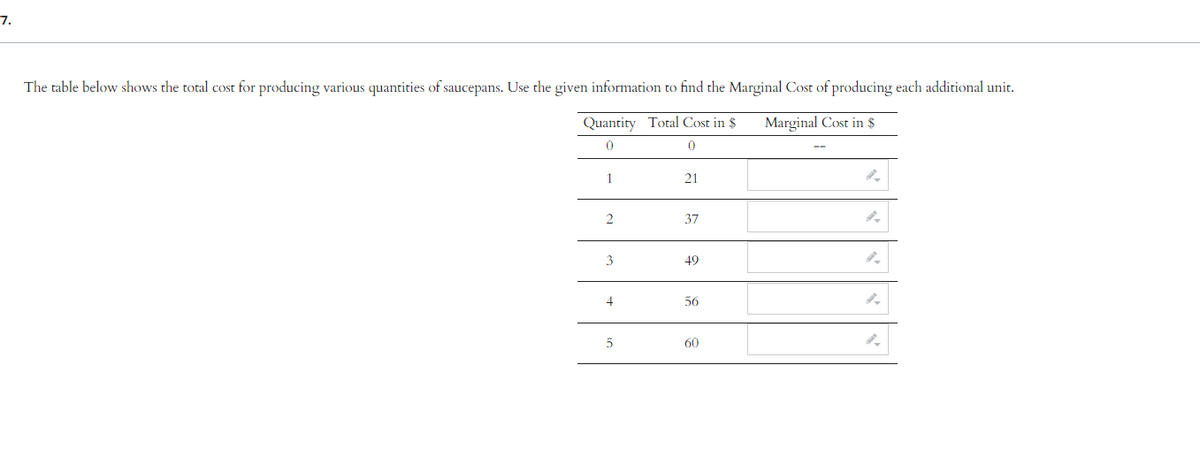 7.
The table below shows the total cost for producing various quantities of saucepans. Use the given information to find the Marginal Cost of producing each additional unit.
Quantity Total Cost in $
Marginal Cost in $
0
0
1
2
3
4
5
21
37
49
56
60
9-