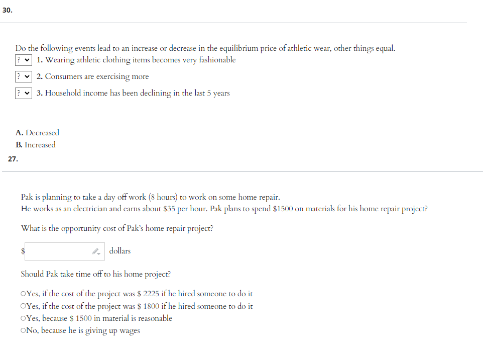 30.
Do the following events lead to an increase or decrease in the equilibrium price of athletic wear, other things equal.
?
1. Wearing athletic clothing items becomes very fashionable
2. Consumers are exercising more
? 3. Household income has been declining in the last 5 years
A. Decreased
B. Increased
27.
Pak is planning to take a day off work (8 hours) to work on some home repair.
He works as an electrician and earns about $35 per hour. Pak plans to spend $1500 on materials for his home repair project?
What is the opportunity cost of Pak's home repair project?
$
dollars.
Should Pak take time off to his home project?
OYes, if the cost of the project was $ 2225 if he hired someone to do it
OYes, if the cost of the project was $ 1800 if he hired someone to do it
OYes, because $ 1500 in material is reasonable
ONo, because he is giving up wages