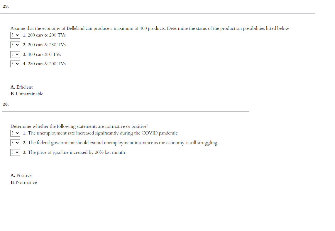 29.
28.
Assume that the economy of Belleland can produce a maximum of 400 products. Determine the status of the production possibilities listed below
1. 200 cars & 200 TVs
2. 200 cars & 280 TVs
✓3. 400 cars & 0 TVs
4. 280 cars & 200 TVs
A. Efficient
B. Unnattainable
Determine whether the following statements are normative or positive?
1. The unemployment rate increased significantly during the COVID pandemic
2. The federal government should extend unemployment insurance as the economy is still struggling
v 3. The price of gasoline increased by 20% last month
A. Positive
B. Normative