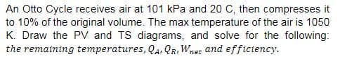 An Otto Cycle receives air at 101 kPa and 20 C, then compresses it
to 10% of the original volume. The max temperature of the air is 1050
K. Draw the PV and TS diagrams, and solve for the following:
the remaining temperatures, QA, QR, Wnet and efficiency.