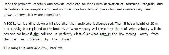 Read the problems carefully and provide complete solutions with derivation of formulas (integrals and
derivatives. Give complete and neat solution. Use two decimal places for final answers only. Final
answers shown below are incomplete.
A 900 kg car is sliding down a hill side after the handbrake is disengaged. The hill has a height of 20 m
and a 200kg box is placed at the bottom. At what velocity will the car hit the box? What velocity will the
box and car have if the collision is perfectly elastic? At what rate is the box moving away from
the car, as observed by the driver?
19.81ms; 12.61ms; 32.42ms; 19.81ms
