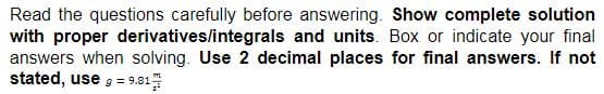 Read the questions carefully before answering. Show complete solution
with proper derivatives/integrals and units. Box or indicate your final
answers when solving. Use 2 decimal places for final answers. If not
stated, use = 9.81