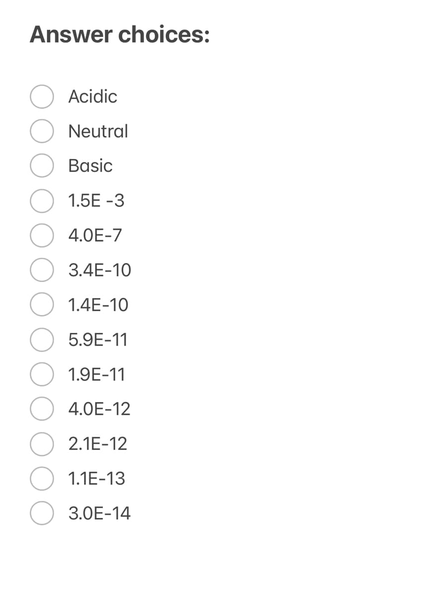 Answer choices:
Acidic
Neutral
Basic
1.5E -3
4.0E-7
3.4E-10
1.4E-10
5.9E-11
1.9E-11
4.0E-12
2.1E-12
1.1E-13
3.0E-14
