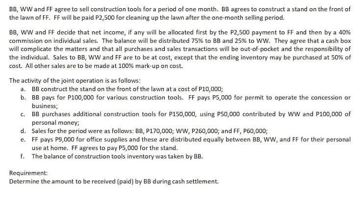 BB, WW and FF agree to sell construction tools for a period of one month. BB agrees to construct a stand on the front of
the lawn of FF. FF will be paid P2,500 for cleaning up the lawn after the one-month selling period.
BB, ww and FF decide that net income, if any will be allocated first by the P2,500 payment to FF and then by a 40%
commission on individual sales. The balance will be distributed 75% to BB and 25% to WW. They agree that a cash box
will complicate the matters and that all purchases and sales transactions will be out-of-pocket and the responsibility of
the individual. Sales to BB, WW and FF are to be at cost, except that the ending inventory may be purchased at 50% of
cost. All other sales are to be made at 100% mark-up on cost.
The activity of the joint operation is as follows:
a. BB construct the stand on the front of the lawn at a cost of P10,000;
b. BB pays for P100,000 for various construction tools. FF pays P5,000 for permit to operate the concession or
business;
c. BB purchases additional construction tools for P150,000, using P50,000 contributed by WW and P100,000 of
personal money;
d. Sales for the period were as follows: BB, P170,000; Ww, P260,000; and FF, P60,000;
e. FF pays P9,000 for office supplies and these are distributed equally between BB, WW, and FF for their personal
use at home. FF agrees to pay P5,000 for the stand.
f. The balance of construction tools inventory was taken by BB.
Requirement:
Determine the amount to be received (paid) by BB during cash settlement.
