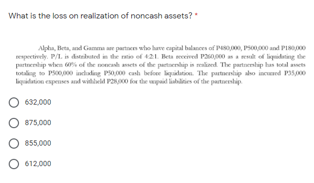 What is the loss on realization of noncash assets? *
Alpha, Beta, and Gamma are partners who have capital balances of P480,000, P500,000 and P180,000
respectively. P/L is distributed in the ratio of 4:2:1. Beta received P260,000 as a result of liquidating the
partnership when 60% of the noncash assets of the partnership is realized. The partnership has total assets
totaling to P500,000 including P50,000 cash before liquidation. The partnership also incurred P35,000
liquidation expenses and withheld P28,000 for the unpaid liabilities of the partnership.
632,000
875,000
855,000
O 612,000
