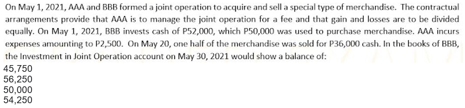 On May 1, 2021, AAA and BBB formed a joint operation to acquire and sell a special type of merchandise. The contractual
arrangements provide that AAA is to manage the joint operation for a fee and that gain and losses are to be divided
equally. On May 1, 2021, BBB invests cash of P52,000, which P50,000 was used to purchase merchandise. AAA incurs
expenses amounting to P2,500. On May 20, one half of the merchandise was sold for P36,000 cash. In the books of BBB,
the Investment in Joint Operation account on May 30, 2021 would show a balance of:
45,750
56,250
50,000
54,250
