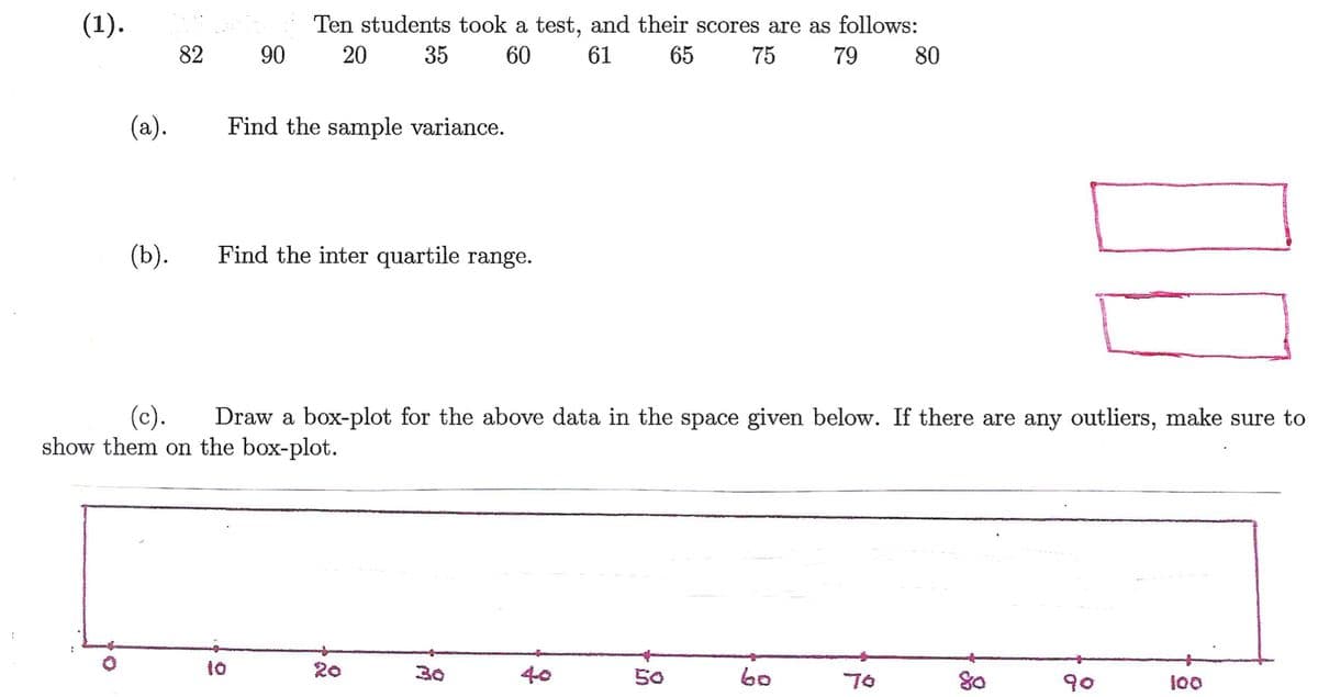 (1).
Ten students took a test, and their scores are as follows:
82
90
20
35
60
61
65
75
79
80
(a).
Find the sample variance.
(b).
Find the inter quartile range.
(c).
show them on the box-plot.
Draw a box-plot for the above data in the space given below. If there are any outliers, make sure to
:
to
20
30
40
50
80
70
90
100
