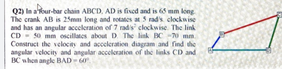 Q2) In a'Tour-bar chain ABCD, AD is fixed and is 65 mm long.
The crank AB is 25mm long and rotates at 5 rad's. clockwise
and has an angular acceleration of 7 rad/s clockwise. The link
CD = 50 mm oscillates about D. The link BC =70 mm.
Construct the vclocity and acceleration diagram and find the
angular velocity and angular acceleration of the links CD and
BC when angle BAD = 60°.
