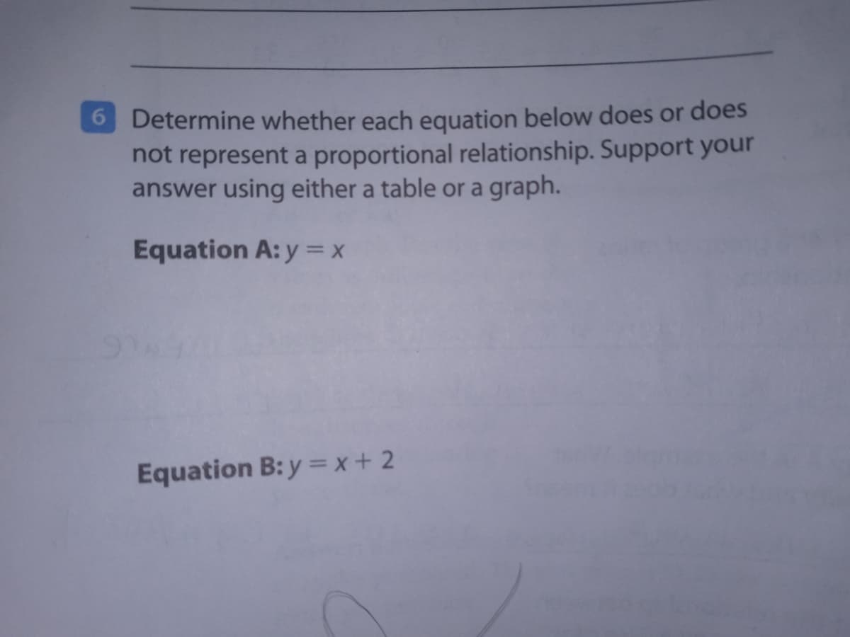 6 Determine whether each equation below does or does
not represent a proportional relationship. Support your
answer using either a table or a graph.
Equation A: y = x
Equation B: y = x + 2
