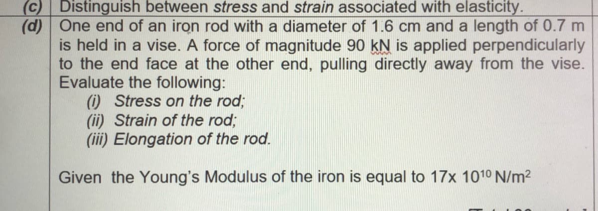 (c) Distinguish between stress and strain associated with elasticity.
(d) One end of an iron rod with a diameter of 1.6 cm and a length of 0.7 m
is held in a vise. A force of magnitude 90 kN is applied perpendicularly
to the end face at the other end, pulling directly away from the vise.
Evaluate the following:
O Stress on the rod;
(ii) Strain of the rod;
(iii) Elongation of the rod.
Given the Young's Modulus of the iron is equal to 17x 1010 N/m2
