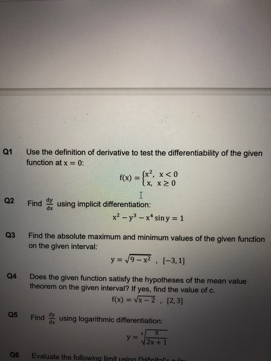 Q1
Use the definition of derivative to test the differentiability of the given
function at x = 0:
(x², x < 0
(x, x > 0
f(x)
Q2
Find using implicit differentiation:
dy
dx
x2 - y3-x* sin y = 1
Q3
Find the absolute maximum and minimum values of the given function
on the given interval:
y = 19- x2 ,
[-3,1]
Q4
Does the given function satisfy the hypotheses of the mean value
theorem on the given interval? If yes, find the value of c.
f(x) = Vx - 2, [2,3]
Q5
Find
dx
using logarithmic differentiation:
3.
y =
V2x + 1
Q6
Evaluate the following limit using l'Hônital's rulo
