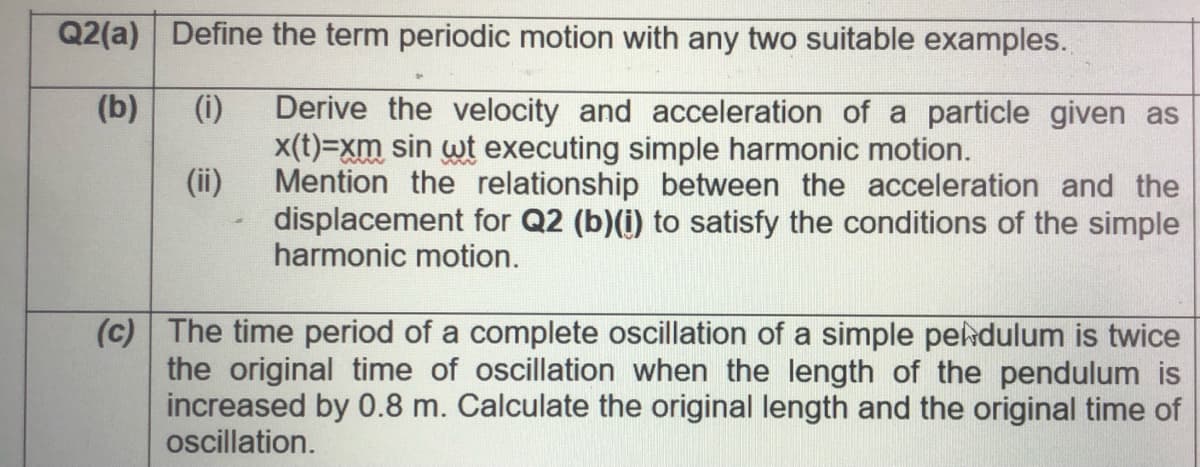 Q2(a) Define the term periodic motion with any two suitable examples.
(i)
Derive the velocity and acceleration of a particle given as
x(t)=xm sin wt executing simple harmonic motion.
(ii)
(b)
Mention the relationship between the acceleration and the
displacement for Q2 (b)(i) to satisfy the conditions of the simple
harmonic motion.
(c) The time period of a complete oscillation of a simple peldulum is twice
the original time of oscillation when the length of the pendulum is
increased by 0.8 m. Calculate the original length and the original time of
ocillation.
