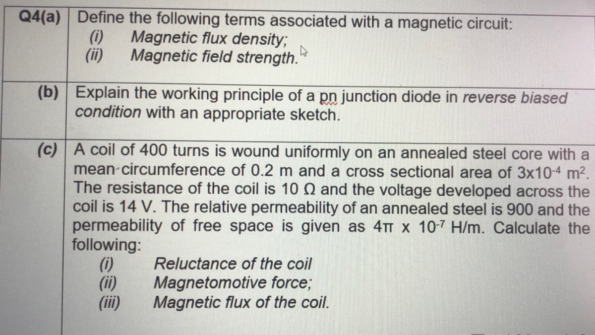 Q4(a) Define the following terms associated with a magnetic circuit:
(i)
Magnetic flux density;
(ii)
Magnetic field strength."
(b) Explain the working principle of a pn junction diode in reverse biased
condition with an appropriate sketch.
(c) A coil of 400 turns is wound uniformly on an annealed steel core with a
mean-circumference of 0.2 m and a cross sectional area of 3x10-4 m2.
The resistance of the coil is 10 N and the voltage developed across the
coil is 14 V. The relative permeability of an annealed steel is 900 and the
permeability of free space is given as 4TT x 10-7 H/m. Calculate the
following:
(i)
(ii)
(ii)
Reluctance of the coil
Magnetomotive force;
Magnetic flux of the coil.
